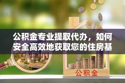 平桂公积金专业提取代办，如何安全高效地获取您的住房基金