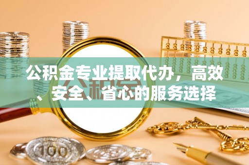 平桂公积金专业提取代办，高效、安全、省心的服务选择