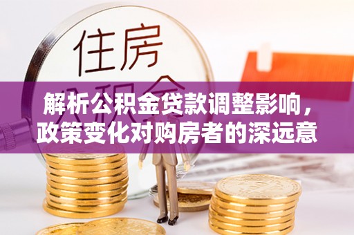 平桂解析公积金贷款调整影响，政策变化对购房者的深远意义