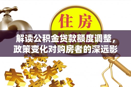 平桂解读公积金贷款额度调整，政策变化对购房者的深远影响