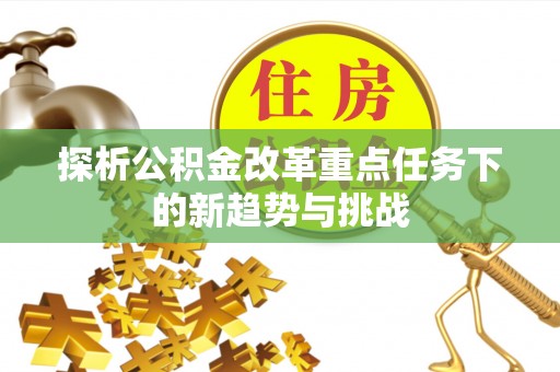 平桂探析公积金改革重点任务下的新趋势与挑战