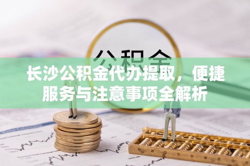 平桂长沙公积金代办提取，便捷服务与注意事项全解析