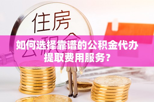 平桂如何选择靠谱的公积金代办提取费用服务？