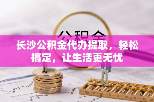 平桂长沙公积金代办提取，轻松搞定，让生活更无忧