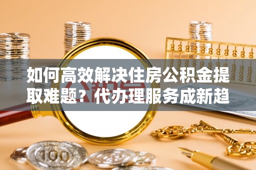 平桂如何高效解决住房公积金提取难题？代办理服务成新趋势