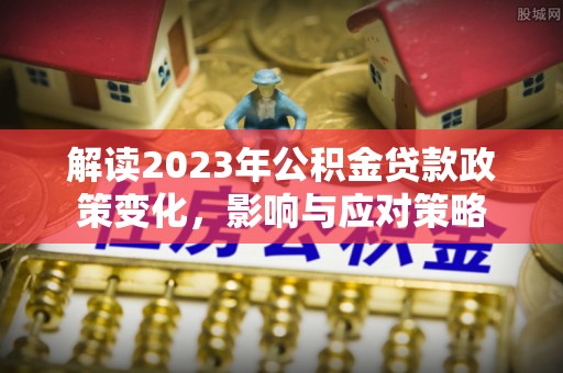 平桂解读2023年公积金贷款政策变化，影响与应对策略