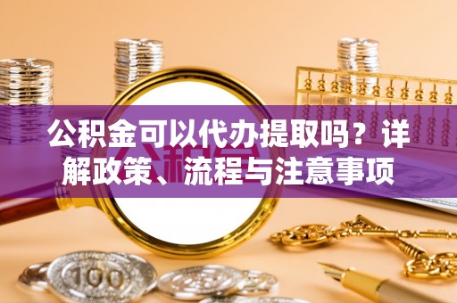 平桂公积金可以代办提取吗？详解政策、流程与注意事项