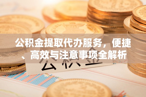 平桂公积金提取代办服务，便捷、高效与注意事项全解析
