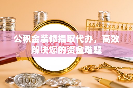 平桂公积金装修提取代办，高效解决您的资金难题
