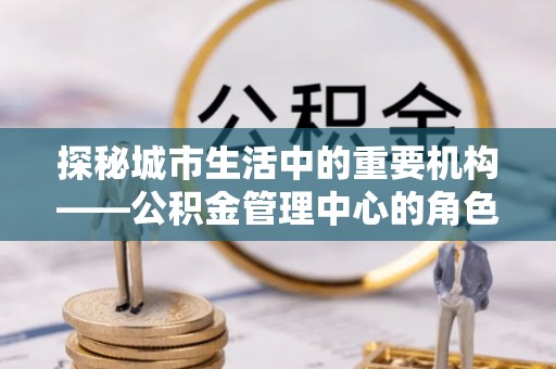 平桂探秘城市生活中的重要机构——公积金管理中心的角色与意义