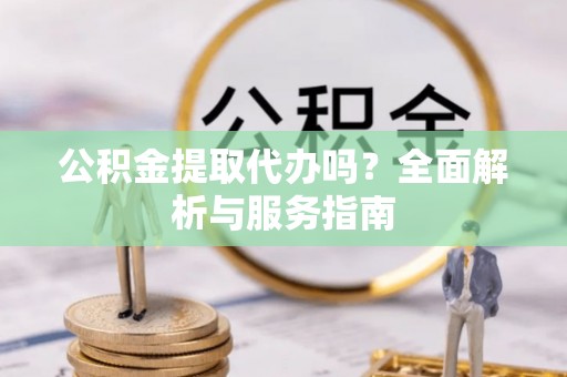 平桂公积金提取代办吗？全面解析与服务指南
