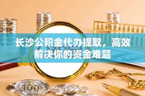 平桂长沙公积金代办提取，高效解决你的资金难题