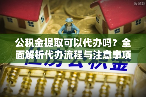 平桂公积金提取可以代办吗？全面解析代办流程与注意事项
