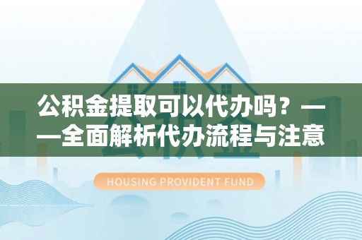 平桂公积金提取可以代办吗？——全面解析代办流程与注意事项